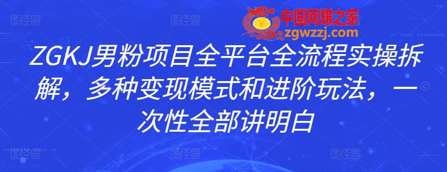 ZGKJ男粉项目全平台全流程实操拆解，多种变现模式和进阶玩法，一次性全部讲明白