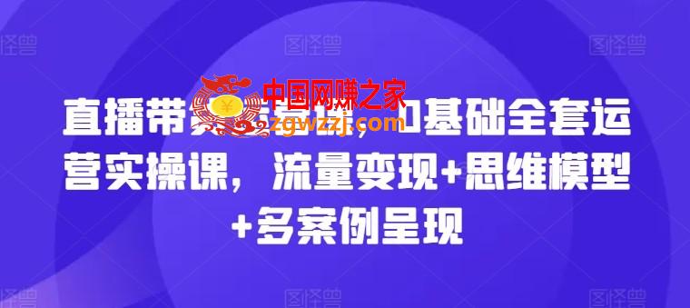直播带货运营课，0基础全套运营实操课，流量变现+思维模型+多案例呈现